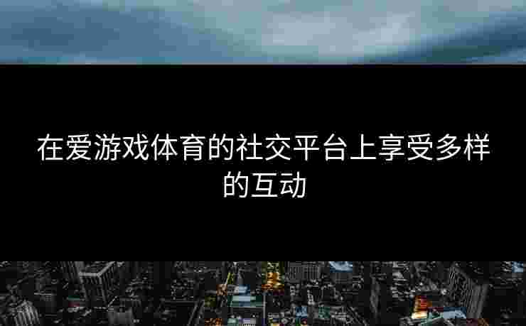 在爱游戏体育的社交平台上享受多样的互动