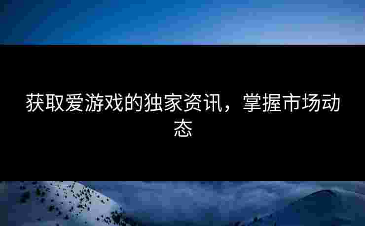 获取爱游戏的独家资讯，掌握市场动态